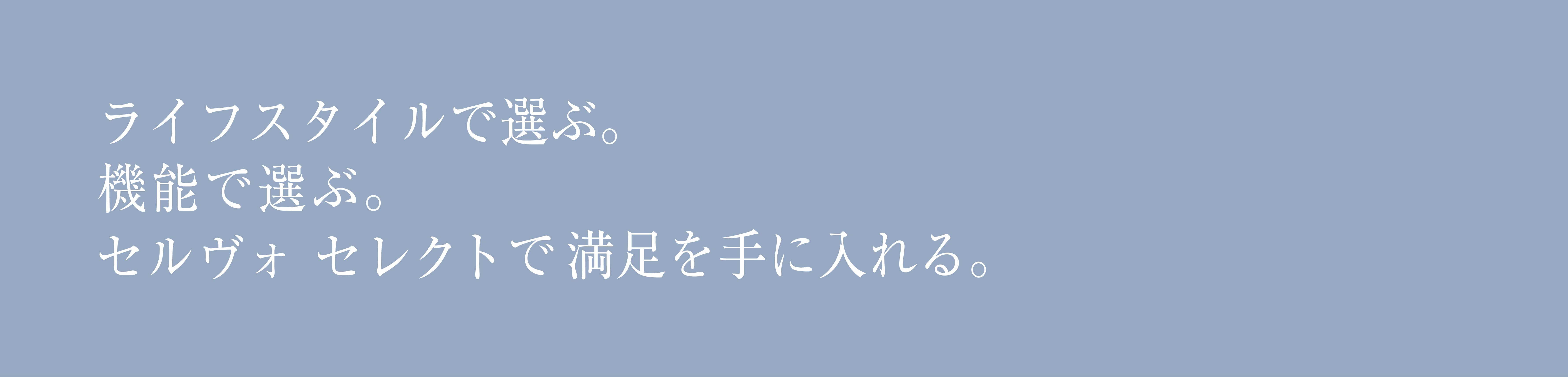 ライフスタイルで選ぶ。機能で選ぶ。セルヴォセレクトで満足を手に入れる。